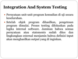 Integration And System Testing
 Pernyataan unit-unit program kemudian di uji secara
keseluruhan.
 Setelah objek program dihasilkan, pengetesan
program dimulai. Proses testing difokuskan pada
logika internal software. Jaminan bahwa semua
pernyataan atau statements sudah dites dan
lingkungkan external menjamin bahwa definisi input
akan menghasilkan output yang di inginkan.
 