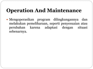Operation And Maintenance
 Mengoperasikan program dilingkungannya dan
melakukan pemeliharaan, seperti penyesuaian atau
perubahan karena adaptasi dengan situasi
sebenarnya.
 