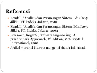 Referensi
 Kendall, “Analisis dan Perancangan Sistem, Edisi ke-5
Jilid 1, PT. Indeks, Jakarta, 2010
 Kendall, “Analisis dan Perancangan Sistem, Edisi ke-5
Jilid 2, PT. Indeks, Jakarta, 2003
 Pressman, Roger S., Software Engineering : A
practitioner’s Apporoach, 7th edition, McGraw-Hill
International, 2010
 Artikel – artikel internet menganai sistem informasi.
 