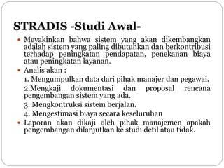 STRADIS -Studi Awal-
 Meyakinkan bahwa sistem yang akan dikembangkan
adalah sistem yang paling dibutuhkan dan berkontribusi
terhadap peningkatan pendapatan, penekanan biaya
atau peningkatan layanan.
 Analis akan :
1. Mengumpulkan data dari pihak manajer dan pegawai.
2.Mengkaji dokumentasi dan proposal rencana
pengembangan sistem yang ada.
3. Mengkontruksi sistem berjalan.
4. Mengestimasi biaya secara keseluruhan
 Laporan akan dikaji oleh pihak manajemen apakah
pengembangan dilanjutkan ke studi detil atau tidak.
 