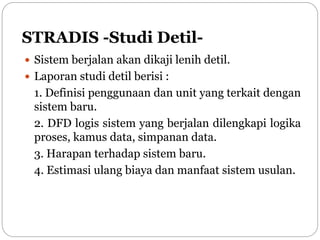 STRADIS -Studi Detil-
 Sistem berjalan akan dikaji lenih detil.
 Laporan studi detil berisi :
1. Definisi penggunaan dan unit yang terkait dengan
sistem baru.
2. DFD logis sistem yang berjalan dilengkapi logika
proses, kamus data, simpanan data.
3. Harapan terhadap sistem baru.
4. Estimasi ulang biaya dan manfaat sistem usulan.
 