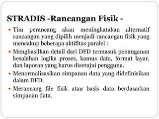 STRADIS -Rancangan Fisik -
 Tim perancang akan meningkatakan alternatif
rancangan yang dipilih menjadi rancangan fisik yang
mencakup beberapa aktifitas paralel :
 Menghasilkan detail dari DFD termasuk penanganan
kesalahan logika proses, kamus data, format layar,
dan laporan yang harus disetujui pengguna.
 Menormalisasikan simpanan data yang didefinisikan
dalam DFD.
 Merancang file fisik atau basis data berdasarkan
simpanan data.
 