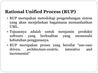 Rational Unified Process (RUP)
 RUP merupakan metodologi pengembangan sistem
yang akan menjelaskan bagaimana memanfaatkan
UML.
 Tujuannya adalah untuk menjamin produksi
software yang berkualitas yang memenuhi
kebutuhan penggunanya.
 RUP merupakan proses yang bersifat “use-case
driven, architecture-centric, interative and
incremental”
 