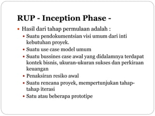 RUP - Inception Phase -
 Hasil dari tahap permulaan adalah :
 Suatu pendokumentsian visi umum dari inti
kebutuhan proyek.
 Suatu use case model umum
 Suatu bussines case awal yang didalamnya terdapat
kontek bisnis, ukuran-ukuran sukses dan perkiraan
keuangan
 Penaksiran resiko awal
 Suatu rencana proyek, mempertunjukan tahap-
tahap iterasi
 Satu atau beberapa prototipe
 