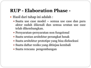 RUP - Elaboration Phase -
 Hasil dari tahap ini adalah :
 Suatu use case model – semua use case dan para
aktor sudah dikenali dan semua urutan use case
telah dikembangkan.
 Persyaratan-persyaratan non fungsional
 Suatu urutan arsitektur perangkat lunak
 Suatu arsitektur prototipe yang bisa dieksekusi
 Suatu daftar resiko yang ditinjau kembali
 Suatu rencana pengembangan
 