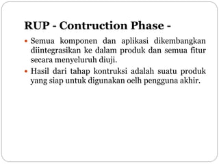 RUP - Contruction Phase -
 Semua komponen dan aplikasi dikembangkan
diintegrasikan ke dalam produk dan semua fitur
secara menyeluruh diuji.
 Hasil dari tahap kontruksi adalah suatu produk
yang siap untuk digunakan oelh pengguna akhir.
 