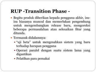 RUP -Transition Phase -
 Begitu produk diberikan kepada pengguna akhir, isu-
isu biasanya muncul dan memerlukan pengembang
untuk mengembangkan release baru, mengoreksi
beberapa permasalahan atau selesaikan fitur yang
ditunda.
 Termasuk didalamnya:
 “uji beta” untuk mengesahkan sistem yang baru
terhadap harapan pengguna
 Operasi paralel dengan suatu sistem lama yang
digantikan
 Pelatihan para pemakai
 