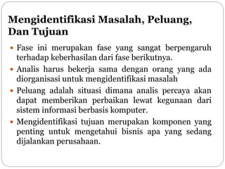 Mengidentifikasi Masalah, Peluang,
Dan Tujuan
 Fase ini merupakan fase yang sangat berpengaruh
terhadap keberhasilan dari fase berikutnya.
 Analis harus bekerja sama dengan orang yang ada
diorganisasi untuk mengidentifikasi masalah
 Peluang adalah situasi dimana analis percaya akan
dapat memberikan perbaikan lewat kegunaan dari
sistem informasi berbasis komputer.
 Mengidentifikasi tujuan merupakan komponen yang
penting untuk mengetahui bisnis apa yang sedang
dijalankan perusahaan.
 