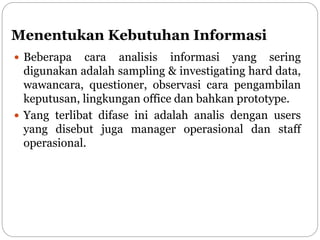 Menentukan Kebutuhan Informasi
 Beberapa cara analisis informasi yang sering
digunakan adalah sampling & investigating hard data,
wawancara, questioner, observasi cara pengambilan
keputusan, lingkungan office dan bahkan prototype.
 Yang terlibat difase ini adalah analis dengan users
yang disebut juga manager operasional dan staff
operasional.
 