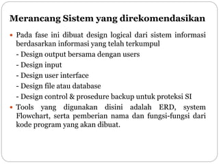 Merancang Sistem yang direkomendasikan
 Pada fase ini dibuat design logical dari sistem informasi
berdasarkan informasi yang telah terkumpul
- Design output bersama dengan users
- Design input
- Design user interface
- Design file atau database
- Design control & prosedure backup untuk proteksi SI
 Tools yang digunakan disini adalah ERD, system
Flowchart, serta pemberian nama dan fungsi-fungsi dari
kode program yang akan dibuat.
 