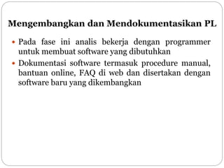 Mengembangkan dan Mendokumentasikan PL
 Pada fase ini analis bekerja dengan programmer
untuk membuat software yang dibutuhkan
 Dokumentasi software termasuk procedure manual,
bantuan online, FAQ di web dan disertakan dengan
software baru yang dikembangkan
 
