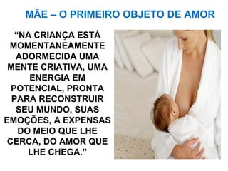 “NA CRIANÇA ESTÁ
MOMENTANEAMENTE
ADORMECIDA UMA
MENTE CRIATIVA, UMA
ENERGIA EM
POTENCIAL, PRONTA
PARA RECONSTRUIR
SEU MUNDO, SUAS
EMOÇÕES, A EXPENSAS
DO MEIO QUE LHE
CERCA, DO AMOR QUE
LHE CHEGA.”
MÃE – O PRIMEIRO OBJETO DE AMOR
 