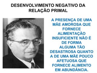A PRESENÇA DE UMA
MÃE AMOROSA QUE
FORNECE
ALIMENTAÇÃO
INSUFICIENTE NÃO É
DE FORMA
ALGUMA TÃO
DESASTROSA QUANTO
A DE UMA MÃE POUCO
AFETUOSA QUE
FORNECE ALIMENTO
EM ABUNDÂNCIA.
DESENVOLVIMENTO NEGATIVO DA
RELAÇÃO PRIMAL
 