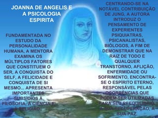 FUNDAMENTADA NO
ESTUDO DA
PERSONALIDADE
HUMANA, A MENTORA
EXAMINA OS
MÚLTIPLOS FATORES
QUE CONSTITUEM O
SER, A CONQUISTA DO
SELF, A FELICIDADE E
CONQUISTA DE SI
MESMO... APRESENTA
IMPORTANTES
SUBSÍDIOS À
FILOSOFIA, À CIÊNCIA E
À RELIGIÃO..
CENTRANDO-SE NA
NOTÁVEL CONTRIBUIÇÃO
DE JUNG, A AUTORA
INTRODUZ O
PENSAMENTO DE
EXPERIENTES
PSIQUIATRAS,
PSICANALISTAS,
BIÓLOGOS, A FIM DE
DEMONSTRAR QUE NA
RAIZ DE TODO E
QUALQUER
TRANSTORNO, AFLIÇÃO,
ENFERMIDADE OU
SOFRIMENTO, ENCONTRA-
SE O ESPÍRITO ETERNO,
RESPONSÁVEL PELAS
OCORRÊNCIAS QUE
PODEM SER UTILIZADAS
PARA SEU REEQUILÍBRIO,
A SUA RECUPERAÇÃO, A
SUA PAZ.
JOANNA DE ANGELIS E
A PSICOLOGIA
ESPIRITA
 