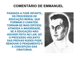 PASSADA A FASE INFANTIL,
OS PROCESSOS DE
EDUCAÇÃO MORAL QUE
FORMAM O CARÁTER,
TORNAM-SE MAIS DIFÍCEIS.
ATINGIDA A MAIORIDADE,
SE A EDUCAÇÃO NÃO
HOUVER FEITA NO LAR, SÓ
O PROCESSO VIOLENTO
DAS PROVAS RUDES PODE
RENOVAR O PENSAMENTO E
A CONCEPÇÃO DAS
CRIATURAS.
COMENTÁRIO DE EMMANUEL
 