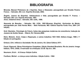 BIBLIOGRAFIA
Miranda, Manoel Philomeno de ( Espírito), Sexo e Obsessão; psicografado por Divaldo Pereira
Franco. – Salvador, BA: Livr. Espírita Alvorada, 2002. 
Ângelis, Joanna de (Espírito). Adolescência e Vida; psicografado por Divaldo P. Franco. –
Salvador, BA: Livr. Espírita Alvorada, 1997.
Amor, Imbatível Amor; - Salvador, BA: LEAL, 1998.
Nascente de Bençãos, - Salvador, BA: LEAL, 2001.Miramez (Espírito). Horizontes da Mente;
psicografado por João Nunes Maia. – Belo Horizonte, MG: Editora Espírita Fonte Viva, 2001 (14a
edição).
Grof, Stanislav. Psicologia do Futuro, lições das pesquisas modernas da consciência; tradução de
Jussara de Avellar Serpa. – Niterói, RJ: Heresis,2000.
Klein, Melanie. Amor, Culpa e Reparação, e outros trabalhos 1921-1945. Editora Imago, 1996 ( 1a
Edição em português).
Erikson, Erik. Infância e Sociedade. Rio de Janeiro, RJ: Zahar Editora,1971.
Freud, Sigmund. Obras Psicológicas Completas. Edição Standard Brasileira. Rio de Janeiro: Imago
Editora, 1976. (1930). O mal-estar na civilização. E.S.B. Op.cit.v. XXI.
Neumann, Erich : A Criança: Edição Cultrix
Fordham, Michel - a criança como indivíduo - Edição Cultrix - 1994
 