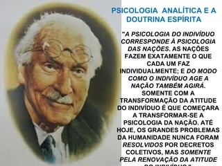 "A PSICOLOGIA DO INDIVÍDUO
CORRESPONDE À PSICOLOGIA
DAS NAÇÕES. AS NAÇÕES
FAZEM EXATAMENTE O QUE
CADA UM FAZ
INDIVIDUALMENTE; E DO MODO
COMO O INDIVÍDUO AGE A
NAÇÃO TAMBÉM AGIRÁ.
SOMENTE COM A
TRANSFORMAÇÃO DA ATITUDE
DO INDIVÍDUO É QUE COMEÇARA
A TRANSFORMAR-SE A
PSICOLOGIA DA NAÇÃO. ATÉ
HOJE, OS GRANDES PROBLEMAS
DA HUMANIDADE NUNCA FORAM
RESOLVIDOS POR DECRETOS
COLETIVOS, MAS SOMENTE
PELA RENOVAÇÃO DA ATITUDE
PSICOLOGIA ANALÍTICA E A
DOUTRINA ESPÍRITA
 