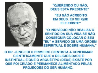 "QUERENDO OU NÃO,
DEUS ESTÁ PRESENTE"
O DR. JUNG FOI O PRIMEIRO CIENTISTA A CONFIRMAR
CIENTIFICAMENTE QUE A RELIGIOSIDADE É
INSTINTUAL E QUE O ARQUÉTIPO (DEUS) EXISTE POR
QUE FOI CRIADO E PERMANECE ALIMENTADO PELAS
PROJEÇÕES DO SER HUMANO.
"EU NÃO ACREDITO
EM DEUS. EU SEI QUE
ELE EXISTE"
"O INDIVÍDUO NÃO REALIZA O
SENTIDO DA SUA VIDA SE NÃO
CONSEGUIR COLOCAR O SEU
"EU" A SERVIÇO DE UMA ORDEM
ESPIRITUAL E SOBRE-HUMANA."
 