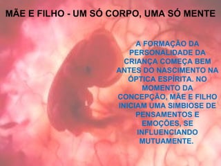 A FORMAÇÃO DA
PERSONALIDADE DA
CRIANÇA COMEÇA BEM
ANTES DO NASCIMENTO NA
ÓPTICA ESPÍRITA. NO
MOMENTO DA
CONCEPÇÃO, MÃE E FILHO
INICIAM UMA SIMBIOSE DE
PENSAMENTOS E
EMOÇÕES, SE
INFLUENCIANDO
MUTUAMENTE.
MÃE E FILHO - UM SÓ CORPO, UMA SÓ MENTE
 