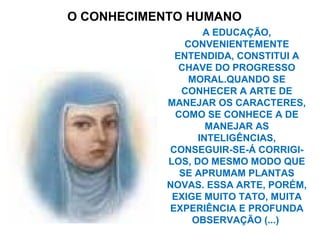O CONHECIMENTO HUMANO
A EDUCAÇÃO,
CONVENIENTEMENTE
ENTENDIDA, CONSTITUI A
CHAVE DO PROGRESSO
MORAL.QUANDO SE
CONHECER A ARTE DE
MANEJAR OS CARACTERES,
COMO SE CONHECE A DE
MANEJAR AS
INTELIGÊNCIAS,
CONSEGUIR-SE-Á CORRIGI-
LOS, DO MESMO MODO QUE
SE APRUMAM PLANTAS
NOVAS. ESSA ARTE, PORÉM,
EXIGE MUITO TATO, MUITA
EXPERIÊNCIA E PROFUNDA
OBSERVAÇÃO (...)
 