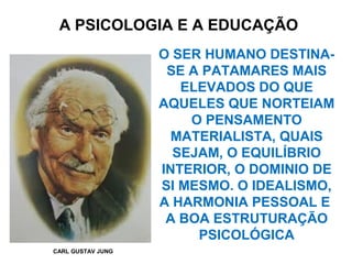 A PSICOLOGIA E A EDUCAÇÃO
CARL GUSTAV JUNG
O SER HUMANO DESTINA-
SE A PATAMARES MAIS
ELEVADOS DO QUE
AQUELES QUE NORTEIAM
O PENSAMENTO
MATERIALISTA, QUAIS
SEJAM, O EQUILÍBRIO
INTERIOR, O DOMINIO DE
SI MESMO. O IDEALISMO,
A HARMONIA PESSOAL E
A BOA ESTRUTURAÇÃO
PSICOLÓGICA
 