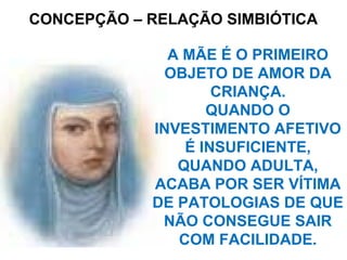 CONCEPÇÃO – RELAÇÃO SIMBIÓTICA
A MÃE É O PRIMEIRO
OBJETO DE AMOR DA
CRIANÇA.
QUANDO O
INVESTIMENTO AFETIVO
É INSUFICIENTE,
QUANDO ADULTA,
ACABA POR SER VÍTIMA
DE PATOLOGIAS DE QUE
NÃO CONSEGUE SAIR
COM FACILIDADE.
 