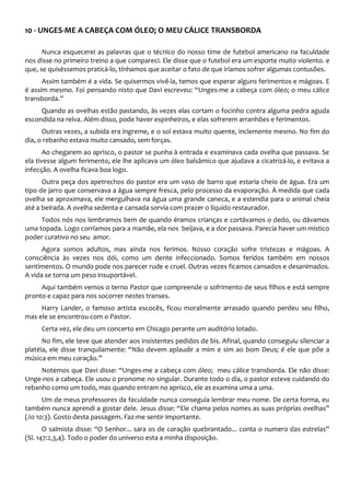 10 - UNGES-ME A CABEÇA COM ÓLEO; O MEU CÁLICE TRANSBORDA
Nunca esquecerei as palavras que o técnico do nosso time de futebol americano na faculdade
nos disse no primeiro treino a que compareci. Ele disse que o futebol era um esporte muito violento. e
que, se quiséssemos praticá-lo, tínhamos que aceitar o fato de que iríamos sofrer algumas contusões.
Assim também é a vida. Se quisermos vivê-la, temos que esperar alguns ferimentos e mágoas. E
é assim mesmo. Foi pensando nisto que Davi escreveu: “Unges-me a cabeça com óleo; o meu cálice
transborda.”
Quando as ovelhas estão pastando, às vezes elas cortam o focinho contra alguma pedra aguda
escondida na relva. Além disso, pode haver espinheiros, e elas sofrerem arranhões e ferimentos.
Outras vezes, a subida era íngreme, e o sol estava muito quente, inclemente mesmo. No fim do
dia, o rebanho estava muito cansado, sem forças.
Ao chegarem ao aprisco, o pastor se punha à entrada e examinava cada ovelha que passava. Se
ela tivesse algum ferimento, ele lhe aplicava um óleo balsâmico que ajudava a cicatrizá-lo, e evitava a
infecção. A ovelha ficava boa logo.
Outra peça dos apetrechos do pastor era um vaso de barro que estaria cheio de água. Era um
tipo de jarro que conservava a água sempre fresca, pelo processo da evaporação. À medida que cada
ovelha se aproximava, ele mergulhava na água uma grande caneca, e a estendia para o animal cheia
até a beirada. A ovelha sedenta e cansada sorvia com prazer o líquido restaurador.
Todos nós nos lembramos bem de quando éramos crianças e cortávamos o dedo, ou dávamos
uma topada. Logo corríamos para a mamãe, ela nos beijava, e a dor passava. Parecia haver um místico
poder curativo no seu amor.
Agora somos adultos, mas ainda nos ferimos. Nosso coração sofre tristezas e mágoas. A
consciência às vezes nos dói, como um dente infeccionado. Somos feridos também em nossos
sentimentos. O mundo pode nos parecer rude e cruel. Outras vezes ficamos cansados e desanimados.
A vida se torna um peso insuportável.
Aqui também vemos o terno Pastor que compreende o sofrimento de seus filhos e está sempre
pronto e capaz para nos socorrer nestes transes.
Harry Lander, o famoso artista escocês, ficou moralmente arrasado quando perdeu seu filho,
mas ele se encontrou com o Pastor.
Certa vez, ele deu um concerto em Chicago perante um auditório lotado.
No fim, ele teve que atender aos insistentes pedidos de bis. Afinal, quando conseguiu silenciar a
platéia, ele disse tranquilamente: “Não devem aplaudir a mim e sim ao bom Deus; é ele que põe a
música em meu coração.”
Notemos que Davi disse: “Unges-me a cabeça com óleo; meu cálice transborda. Ele não disse:
Unge-nos a cabeça. Ele usou o pronome no singular. Durante todo o dia, o pastor esteve cuidando do
rebanho como um todo, mas quando entram no aprisco, ele as examina uma a uma.
Um de meus professores da faculdade nunca conseguia lembrar meu nome. De certa forma, eu
também nunca aprendi a gostar dele. Jesus disse: “Ele chama pelos nomes as suas próprias ovelhas”
(Jo 10:3). Gosto desta passagem. Faz-me sentir importante.
O salmista disse: “O Senhor... sara os de coração quebrantado... conta o numero das estrelas”
(Sl. 147:2,3,4). Todo o poder do universo esta a minha disposição.
 