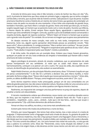 3 - NÃO TOMARÁS O NOME DO SENHOR TEU DEUS EM VÃO
A terceira lei divina para nossa vida é: Não tomarás o nome do Senhor teu Deus em vão.” (Êx.
20:7). A primeira lei determina que Deus esteja em primeiro lugar; a segunda, que se tenha a imagem
correta dele; a terceira, que se pense nele da maneira correta. Cada pessoa é o que ela pensa. O poeta
americano Hawthorne conta a história de um menino de nome Ernest, que gostava de contemplar um
imenso rosto de pedra na encosta de uma montanha. A face tinha uma expressão de grande força,
bondade e honradez, que fazia vibrar o coração do garoto. Havia uma lenda que dizia que, no futuro,
surgiria naquele lugar um homem que se pareceria muito com o rosto de pedra. Durante sua infância,
e mesmo depois de adulto, Ernest sempre fitava aquela figura, aguardando o aparecimento do
homem que seria semelhante à imagem. Certo dia, quando o povo da localidade estava conversando a
respeito da lenda, alguém de repente exclamou: “Olhem! Vejam só! Ernest é o homem que se parece
com o grande rosto de pedra!” Era verdade. Ele se tornara na imagem que ocupava seus pensamentos.
Os desejos secretos de nosso coração, mais cedo ou mais tarde, transparecem em nossa
fisionomia. Certa vez, alguém queria apresentar determinada pessoa ao presidente Lincoln. “Não
quero vê-lo”, disse o presidente. E o amigo protestou: “Mas o senhor nem o conhece.” Ao que Lincoln
respondeu: “Não gosto de sua fisionomia. “Ninguém é responsável pela aparência de seu rosto”, disse
o outro. “Todo adulto é responsável pelas suas feições”, insistiu o presidente.
E ele tinha razão. Ele próprio era um exemplo disso. Embora seus traços fossem grosseiros,
qualquer um podia ver em seu rosto evidências da simpatia e honestidade que fizeram dele o maior
americano de todos os tempos.
Alguns psicólogos já provaram, através de estudos cuidadosos, que os pensamentos de cada
pessoa transparecem em seu semblante. Já notei que os casais mais idosos que vivem
harmoniosamente, começam a se parecer um com o outro. Por causa da união, das experiências em
comum, da identificação de pensamento, eles acabam se assemelhando.
Ralph Waldo Emerson, um dos principais filósofos americanos, disse: “O homem é aquilo em que
ele pensa constantemente.” E ele não foi o primeiro a declarar isto, pois Marco Aurélio, o maior
pensador da Roma antiga, disse: “Nossa vida é aquilo que nossos pensamentos a tornam.” Antes dele,
porém, os sábios da Bíblia diziam: “Porque, como imagina em sua alma, assim ele é.” (Pv. 23:7)
Certo técnico esportivo estava muito preocupado, porque um de seus comandados era um
atleta de grande potencial, mas não estava rendendo à altura. Resolveu então ter uma conversa com o
rapaz em seu quarto. Quando ali entrou, viu vários quadros com figuras imorais e lascivas.
Realmente, era impossível ele conseguir uma boa performance na praça de esportes, depois de
entulhar a mente com obscenidades.
O terceiro mandamento ordena que alimentemos nossa mente com conceitos elevados acerca
de Deus, que nos inspirem e nos levem a reverenciá-lo. O apóstolo Paulo nós diz: “Tudo o que e
verdadeiro... respeitável... justo... puro... amável... tudo que e de boa fama... seja isso que ocupe o
vosso pensamento.” (Fp. 4:8) Estes elementos são atributos divinos.
Pensar em Deus nos edifica, nos eleva, e nos torna mais semelhantes a ele.
Existem pelo menos três modos de profanarmos o nome de Deus.
Primeiro, por nossa linguagem. Nós temos hoje várias manias, mas a mais comum é a mania de
praguejar. É impressionante como a linguagem atual está crivada de abusos. Eu gostaria de poder ler
muitos dos romances modernos, mas não o faço porque trazem uma linguagem chula e irreverente, e
não desejo que isso ocupe meu pensamento. A palavra diabo, por exemplo, tem sido usada e abusada.
Diz-se: “Foi uma correria dos diabos!”, etc. Um certo homem veio visitar-me outro dia, e creio que ele
usou a palavra no contexto certo. Disse ele: “Reverendo. estou numa situação dos diabos”; e ele
estava. O diabo é de origem ímpia, e não devemos encher nossa mente com ele nem com conceitos a
 