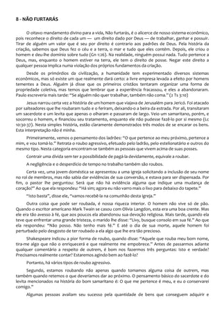 8 - NÃO FURTARÁS
O oitavo mandamento divino para a vida, Não furtarás, é o alicerce de nosso sistema econômico,
pois reconhece o direito de cada um — um direito dado por Deus — de trabalhar, ganhar e possuir.
Tirar de alguém um valor que é seu por direito é contrario aos padrões de Deus. Pela história da
criação, sabemos que Deus fez o céu e a terra, o mar e tudo que eles contém. Depois, ele criou o
homem e deu-lhe domínio sobre tudo (Gn 1:26). Na realidade, ninguém possui nada. Tudo pertence a
Deus, mas, enquanto o homem estiver na terra, ele tem o direito de posse. Negar este direito a
qualquer pessoa implica numa violação dos próprios fundamentos da criação.
Desde os primórdios da civilização, a humanidade tem experimentado diversos sistemas
econômicos, mas só existe um que realmente dará certo: a livre empresa levada a efeito por homens
tementes a Deus. Alguém já disse que os primeiros cristãos tentaram organizar uma forma de
propriedade coletiva, mas temos que lembrar que a experiência fracassou, e eles a abandonaram.
Paulo escreveria mais tarde: “Se alguém não quer trabalhar, também não coma.” (2 Ts 3:10)
Jesus narrou certa vez a história de um homem que viajava de Jerusalém para Jericó. Foi atacado
por salteadores que lhe roubaram tudo e o feriram, deixando-o a beira da estrada. Por ali, transitaram
um sacerdote e um levita que apenas o olharam e passaram de largo. Veio um samaritano, porém, e
socorreu o homem, e financiou seu tratamento, enquanto ele não pudesse fazê-lo por si mesmo (Lc
10:30-37). Nesta simples história, estão claramente demonstrados três modos de se encarar os bens.
Esta interpretação não é minha.
Primeiramente, vemos o pensamento dos ladrões: “O que pertence ao meu próximo, pertence a
mim, e vou tomá-lo.” Retrata o roubo agressivo, efetuado pelo ladrão, pelo estelionatário e outros do
mesmo tipo. Nesta categoria encontram-se também as pessoas que vivem acima de suas posses.
Contrair uma dívida sem ter a possibilidade de pagá-la devidamente, equivale a roubar.
A negligência e o desperdício de tempo no trabalho também são roubos.
Certa vez, uma jovem doméstica se apresentou a uma igreja solicitando a inclusão de seu nome
no rol de membros, mas não sabia dar evidências de sua conversão, e estava para ser dispensada. Por
fim, o pastor lhe perguntou: Será que não há evidência alguma que indique uma mudança de
coração?” Ao que ela respondeu: “Há sim; agora eu não varro mais o lixo para debaixo do tapete.”
“Isto basta”, disse ele, “vamos recebê-la na comunhão desta igreja.”
Outra coisa que pode ser roubada, é nossa riqueza interior. O homem não vive só de pão.
Quando o escritor americano Mark Twain se casou com Olivia Langdon, esta era uma boa crente. Mas
ele era tão avesso à fé, que aos poucos ela abandonou sua devoção religiosa. Mais tarde, quando ela
teve que enfrentar uma grande tristeza, o marido lhe disse: “Livy, busque consolo em sua fé.” Ao que
ela respondeu: “Não posso. Não tenho mais fé.” E até o dia de sua morte, aquele homem foi
perturbado pelo desgosto de ter roubado a ela algo que lhe era tão precioso.
Shakespeare indicou a pior forma de roubo, quando disse: “Aquele que rouba meu bom nome,
tira-me algo que não o enriquecerá e que realmente me empobrece.” Antes de passarmos adiante
qualquer comentário a respeito de outrem, é bom nos fazermos três perguntas: Isto e verdade?
Precisamos realmente contar? Estaremos agindo bem ao fazê-lo?
Portanto, há vários tipos de roubo agressivo.
Segundo, estamos roubando não apenas quando tomamos alguma coisa de outrem, mas
também quando retemos o que deveríamos dar ao próximo. O pensamento básico do sacerdote e do
levita mencionados na história do bom samaritano é: O que me pertence é meu, e eu o conservarei
comigo.”
Algumas pessoas avaliam seu sucesso pela quantidade de bens que conseguem adquirir e
 