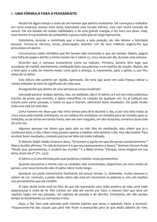 1 - UMA FÓRMULA PARA O PENSAMENTO
Recebi há algum tempo a visita de um homem que admiro muitíssimo. Ele começara a trabalhar
em certa empresa, muitos anos atrás, exercendo uma função inferior, mas com muita vontade de
vencer. Ele era dotado de muitas habilidades, e de uma grande energia, e fez bom uso disso. Hoje,
esse homem é o presidente da companhia, e possui tudo que tal cargo representa.
Entretanto, durante a caminhada que o levaria a esta posição, ele não obteve a felicidade
pessoal. Tornou-se nervoso, tenso, preocupado, doentio. Um de seus médicos sugeriu-lhe que
procurasse um pastor.
Conversamos sobre remédios que lhe haviam sido receitados e que ele tomara. Depois, peguei
uma folha de papel e dei-lhe a minha receita: ler o Salmo 23, cinco vezes por dia, durante uma semana.
Disse-lhe que o tomasse exatamente como eu indicara. Primeiro, deveria lê-lo logo que
acordasse de manhã, atentamente, meditando bem nas palavras, e em espírito de oração. Depois, ele
o leria após o café, do mesmo modo. Leria após o almoço, e, novamente, após o jantar, e, por fim,
antes de se deitar.
Esta leitura não poderia ser rápida, apressada. Ele teria que parar em cada frase,e, deixar a
mente embeber-se bem do significado de cada uma.
Assegurei-lhe que dentro de uma semana as coisas mudariam.
Isto pode parecer simples demais, mas, na realidade, não é. O Salmo 23 é um dos mais poderosos
trechos de prosa que existem, e opera maravilhas no coração de qualquer um. Eu já indiquei seu
estudo para várias pessoas, e todos os que o fizeram, obtiveram bons resultados. Ele pode mudar
toda uma vida em sete dias.
Certo homem me disse que não tinha tempo para lê-lo durante o dia, e por isso leria todas as
cinco vezes pela manhã. Entretanto, se um médico lhe receitasse um remédio para ser tomado após as
refeições, ou de tantas em tantas horas, nem ele nem ninguém, em são raciocínio, tomaria a dose toda
de uma vez.
Algumas pessoas me dizem que após dois ou três dias de meditação, elas crêem que já o
conhecem bem, e não o lêem mais; passam apenas a meditar nele durante o dia. Isto não resolve. Para
se obter bons resultados, o estudo precisa ser feito do modo indicado.
O filósofo Ralph Waldo Emerson disse: “O homem é aquilo em que ele pensa constantemente.”
Marco Aurélio afirmou: “A vida do homem é o que seus pensamentos a fazem.” Norman Vincent Peale:
“Mude seus pensamentos, e mudará seu mundo.” E a Bíblia ensina: “Porque, como imagina em sua
alma, assim ele é” (Pv. 23:7).
O Salmo 23 é uma fórmula pela qual podemos modelar nosso pensamento.
Quando saturamos a mente com as verdades nele encontradas, adquirimos um novo modo de
pensar, uma nova forma de vida. O salmo não é muito longo.
Qualquer um pode memorizá-lo facilmente em pouco tempo. E, realmente, muitas pessoas o
sabem de cor. Contudo, o poder deste salmo não esta em memorizar as palavras e, sim, em meditar
nos pensamentos que ele contêm.
O valor deste texto está no fato de que ele representa uma visão positiva da vida, uma visão
esperançosa e cheia de fé. Nós cremos ter sido ele escrito por Davi, o mesmo Davi que teve um
capítulo negro em seu passado, um capítulo de pecado e de derrota. Entretanto, ele não perdeu
tempo se lamentando, ou remoendo o fato.
Aqui, o Rei Davi está animado pelo mesmo espírito que levou o apóstolo Paulo a escrever:
“Esquecendo-me das cousas que para trás ficam e avançando para as que estão adiante de mim,
 