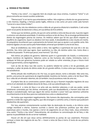 4 - VENHA O TEU REINO
“Venha o teu reino”, é o segundo ítem da oração que Jesus ensinou. A palavra “reino” é um
pouco estranha aos nossos ouvidos ocidentais.
“Democracia” é um termo que entendemos melhor. Nós exigimos o direito de nos governarmos
a nós mesmos. Kippling, o famoso poeta inglês, refere-se a nós como um povo onde cada homem
“coroa rei a seus tristes irmãos”.
Hoje em dia, nós nos rebelamos contra a idéia de um governo ditatorial e totalitário. E até existe
quem vá ao ponto de destronar a Deus, em sua defesa do livre arbítrio.
Temos que nos lembrar, porém, de que em certo sentido o reino de Deus já veio. Suas leis regem
o universo com absoluta autoridade. O cientista conhece as leis de Deus. Ele as enxerga perfeitamente
dentro da engrenagem precisa do cosmos. Os médicos sabem que há leis que dizem respeito ao
equilíbrio do organismo. Quem as obedece tem boa saúde. A desobediência a elas resulta em morte.
Os psiquiatras reconhecem que o pensamento do homem tem que se ajustar a um padrão certo. Nós
estamos ligados uns aos outros pela fraternidade universal que também é uma lei de Deus.
Deus já estabeleceu seu reino sobre a terra. Isto significa a supremacia de suas leis e de seu
domínio. Seu reino está aqui agora. Quer queiramos ou não, ele domina sobre nós. Como disse o
profeta do passado: “A alma que pecar, essa morrerá.” (Ez 18:4)
Nós temos um palácio do governo. Sabemos quem é o governador do Estado, e conhecemos
alguns membros do legislativo. Sabemos como as leis humanas são criadas. Entretanto, toda e
qualquer lei feita por governos humanos pode ser vetada ou sofrer emendas, já que o futuro trará
outros governantes, outros legislativos.
Com as leis de Deus isso não ocorre. Eu poderia rebelar-me contra a lei da gravidade, por
exemplo, e saltar da janela do último andar de um grande edifício. A única coisa que conseguiria era
me autodestruir.
Minha atitude não modificaria a lei. Por isso, se quero descer, tomo o elevador. Não seria isto,
porém, uma prova da supremacia da engenhosidade mecânica do homem, sobre a lei de Deus? Não.
Se o cabo de um elevador rebentar, ele cai também. Isso já aconteceu mais de uma vez.
O próprio fato de os construtores usarem cabos de aço e fazerem inspeções regulares de seus
carros é um atestado da validade dessa lei de Deus, e de sua subordinação a ela.
O mundo é o reino de Deus e se acha sob seu domínio soberano, e sob seu poder, sendo
totalmente controlado por leis divinas. entretanto, pela sua desobediência, o homem está indo em
direção à autodestruição. Será que algum dia vamos recobrar o juízo? Será que daremos suficiente
reconhecimento à lei de Deus para nos submetermos a ela e a obedecermos?
Há muitos que respondem negativamente. São homens tão depravados, tão corrompidos pelo
egoísmo e estão tão cegos pelo orgulho, que não enxergam o caminho certo, e mesmo que pudessem
obedecê-las não quereriam.
Por isso, estamos constantemente ouvindo falar da destruição do mundo, e do inferno como
castigo inevitável e eterno. Estamos ouvindo o clamor dos pretensos profetas que não vêem
esperanças para o mundo, mas apenas o terror do julgamento de um Deus irado. Jesus entretanto
orou assim: “Venha o teu reino”! Naturalmente, ele acreditava na concretização de tal fato, e não
apenas na possibilidade de ele se tornar realidade.
Houve um dia em que Jesus cerrou definitivamente as portas de sua carpintaria. Precisava
começar a tratar dos negócios de seu Pai — trazer o reino de Deus à terra. O texto de seu primeiro
sermão foi:
 