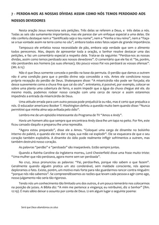 7 - PERDOA-NOS AS NOSSAS DÍVIDAS ASSIM COMO NÓS TEMOS PERDOADO AOS
NOSSOS DEVEDORES
Nesta oração Jesus menciona seis petições. Três delas se referem a Deus, e três delas a nós.
Todas as seis são sumamente importantes, mas ele parece dar um enfoque especial a uma delas. Ele
não conferiu destaque nem a “Santificado seja o teu nome”, nem a “Venha o teu reino”, nem a “Faça-
se a tua vontade assim na terra como no céu”, embora todos estes fatos sejam de grande importância.
Tampouco ele enfatiza nossa necessidade de pão, embora seja verdade que sem o alimento
todos perecemos. Mas, depois de apresentar toda a oração, o Senhor resolve destacar uma das
petições, e faz um comentário especial a respeito dela. Trata-se da seguinte: “Perdoa-nos as nossas
dívidas, assim como temos perdoado aos nossos devedores”. O comentário que ele faz é: “Se, porém,
não perdoardes aos homens (as suas ofensas), tão pouco vosso Pai vos perdoará as vossas ofensas”.
(Mt. 6:15)
Não é que Deus somente conceda o perdão na base da permuta. O perdão que damos a outrem
não é uma condição para que o perdão divino seja concedido a nós. Antes ele condiciona nossa
própria recepção do perdão de Deus. Shakespeare disse: “A misericórdia não pode ser forçada; ela
desce suavemente como a chuva fina que cai do céu”. entretanto, é possível, por exemplo, colocar-se
sobre uma planta uma cobertura de ferro, e assim impedir que a água da chuva chegue até ela. do
mesmo modo, podemos rodear nosso coração com uma cerca de rancor e assim estaremos
impedindo a entrada da misericórdia de Deus.
Uma atitude errada para com outra pessoa pode prejudicá-la ou não, mas é certo que prejudica a
nós. O educador americano Booker T. Washington definiu a questão muito bem quando disse: “Nunca
permitirei que minha alma seja aviltada pelo ódio”.
Lembro-me de um episódio interessante do Programa de TV “Amos e Andy”.
Havia um homem alto que sempre que encontrava Andy dava-lhe um tapa no peito. Por fim, este
ficou cansado daquilo e preparou-lhe uma represália.
“Agora estou preparado”, disse ele a Amos. “Coloquei uma carga de dinamite no bolsinho
interno do paletó, e quando ele me der o tapa, sua mão vai explodir”. Ele se esquecera de que o seu
coração também explodiria. A dinamite do ódio pode realmente infligir sofrimentos a outrem, mas
também destruirá nosso coração.
As palavras “perdão” e “perdoado” são inseparáveis. Estão sempre juntas.
Quando a Rainha Caroline da Inglaterra morreu, Lord Chesterfield disse uma frase muito triste:
“Uma mulher que não perdoava, agora morre sem ser perdoada”.
Na cruz, Jesus pronunciou as palavras: “Pai, perdoa-lhes, porque não sabem o que fazem”.
Geralmente quando alguém pratica um ato condenável, sem maldade consciente, nós apenas
deploramos o fato. Existe, porém, um motivo mais forte para não guardarmos rancor contra ninguém:
“porque nós não sabemos”. Se compreendêssemos as razões que levam cada pessoa a agir como age,
nosso julgamento não seria tão rigoroso.
Tendo nós um conhecimento tão limitado uns dos outros, é um pouco temerário nos colocarmos
na posição de juizes. A Bíblia diz: “A mim me pertence a vingança; eu retribuirei, diz o Senhor” (Rm.
12:19). É mais sábio deixar o assunto por conta de Deus. Li em algum lugar o seguinte poema:
Será que Deus abandonou os céus
 