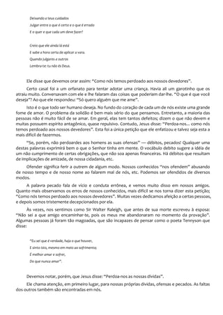 Deixando a teus cuidados
Julgar entre o que é certo e o que é errado
E o quer e que cada um deve fazer?
Creio que ele ainda lá está
E sabe a hora certa de aplicar a vara.
Quando julgares a outros
Lembra-te: tu não és Deus.
Ele disse que devemos orar assim: “Como nós temos perdoado aos nossos devedores”.
Certo casal foi a um orfanato para tentar adotar uma criança. Havia ali um garotinho que os
atraiu muito. Conversavam com ele e lhe falaram das coisas que poderiam dar-lhe. “O que é que você
deseja”? Ao que ele respondeu: “Só quero alguém que me ame”.
Isto é o que todo ser humano deseja. No fundo do coração de cada um de nós existe uma grande
fome de amor. O problema da solidão é bem mais sério do que pensamos. Entretanto, a maioria das
pessoas não é muito fácil de se amar. Em geral, elas tem tantos defeitos; dizem o que não devem e
muitas possuem espírito antagônico, quase repulsivo. Contudo, Jesus disse: “Perdoa-nos... como nós
temos perdoado aos nossos devedores”. Esta foi a única petição que ele enfatizou e talvez seja esta a
mais difícil de fazermos.
“Se, porém, não perdoardes aos homens as suas ofensas” — débitos, pecados! Qualquer uma
destas palavras exprimirá bem o que o Senhor tinha em mente. O vocábulo debito sugere a idéia de
um não cumprimento de certas obrigações, que não soa apenas financeiras. Há débitos que resultam
de implicações de amizade, de nossa cidadania, etc.
Ofender significa ferir a outrem de algum modo. Nossos conhecidos “nos ofendem” abusando
de nosso tempo e de nosso nome ao falarem mal de nós, etc. Podemos ser ofendidos de diversos
modos.
A palavra pecado fala de vício e conduta errônea, e vemos muito disso em nossos amigos.
Quanto mais observamos os erros de nossos conhecidos, mais difícil se nos torna dizer esta petição;
“Como nós temos perdoado aos nossos devedores”. Muitas vezes dedicamos afeição a certas pessoas,
e depois somos tristemente decepcionados por ela.
Às vezes, nos sentimos como Sir Walter Raleigh, que antes de sua morte escreveu à esposa:
“Não sei a que amigo encaminhar-te, pois os meus me abandonaram no momento da provação”.
Algumas pessoas já foram tão magoadas, que são incapazes de pensar como o poeta Tennyson que
disse:
“Eu sei que é verdade, haja o que houver,
E sinto isto, mesmo em meio ao sofrimento;
É melhor amar e sofrer,
Do que nunca amar”.
Devemos notar, porém, que Jesus disse: “Perdoa-nos as nossas dívidas”.
Ele chama atenção, em primeiro lugar, para nossas próprias dividas, ofensas e pecados. As faltas
dos outros também são encontradas em nós.
 