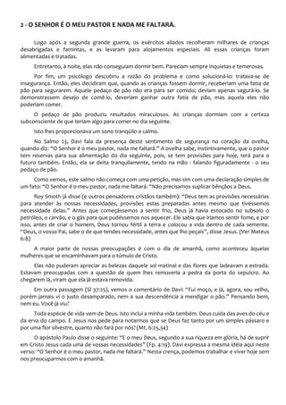 2 - O SENHOR É O MEU PASTOR E NADA ME FALTARÁ.
Logo após a segunda grande guerra, os exércitos aliados recolheram milhares de crianças
desabrigadas e famintas, e as levaram para alojamentos especiais. Ali essas crianças foram
alimentadas e tratadas.
Entretanto, à noite, elas não conseguiam dormir bem. Pareciam sempre inquietas e temerosas.
Por fim, um psicólogo descobriu a razão do problema e como solucioná-lo: tratava-se de
insegurança. Então, eles decidiram que, quando as crianças fossem dormir, receberiam uma fatia de
pão para segurarem. Aquele pedaço de pão não era para ser comido; deviam apenas segurá-lo. Se
demonstrassem desejo de comê-lo, deveriam ganhar outra fatia de pão, mas aquela eles não
poderiam comer.
O pedaço de pão produziu resultados miraculosos. As crianças dormiam com a certeza
subconsciente de que teriam algo para comer no dia seguinte.
Isto lhes proporcionava um sono tranqüilo e calmo.
No Salmo 23, Davi fala da presença deste sentimento de segurança no coração da ovelha,
quando diz: “O Senhor é o meu pastor, nada me faltará.” A ovelha sabe, instintivamente, que o pastor
tem reservas para sua alimentação do dia seguinte, pois, se tem provisões para hoje, terá para o
futuro também. Então, ela se deita tranquilamente, tendo na mão - falando figuradamente - o seu
pedaço de pão.
Como vemos, este salmo não começa com uma petição, mas sim com uma declaração simples de
um fato: “O Senhor é o meu pastor, nada me faltará. “Não precisamos suplicar bênçãos a Deus.
Roy Smoth já disse (e outros pensadores cristãos também): “Deus tem as provisões necessárias
para atender às nossas necessidades, provisões estas preparadas antes mesmo que tivéssemos
necessidade delas.” Antes que começássemos a sentir frio, Deus já havia estocado no subsolo o
petróleo, o carvão, e o gás para que pudéssemos nos aquecer. Ele sabia que iríamos sentir fome, e por
isso, antes de criar o homem, Deus tornou fértil a terra e colocou a vida dentro de cada semente.
“Deus, o vosso Pai, sabe o de que tendes necessidade, antes que lho peçais”, disse Jesus. (Ver Mateus
6:8)
A maior parte de nossas preocupações é com o dia de amanhã, como aconteceu àquelas
mulheres que se encaminhavam para o túmulo de Cristo.
Elas não puderam apreciar as belezas daquele sol matinal e das flores que ladeavam a estrada.
Estavam preocupadas com a questão de quem lhes removeria a pedra da porta do sepulcro. Ao
chegarem lá, viram que ela já estava removida.
Em outra passagem (Sl 37:25), vemos o comentário de Davi: “Fui moço, e já, agora, sou velho,
porém jamais vi o justo desamparado, nem a sua descendência a mendigar o pão.” Pensando bem,
nem eu. Você já viu?
Toda espécie de vida vem de Deus. Isto inclui a minha vida também. Deus cuida das aves do céu e
da erva do campo. E Jesus nos pede para notarmos que se Deus faz tanto por um simples pássaro e
por uma flor silvestre, quanto não fará por nós? (Mt. 6:25,34)
O apóstolo Paulo disse o seguinte: “E o meu Deus, segundo a sua riqueza em glória, há de suprir
em Cristo Jesus cada uma de vossas necessidades” (Fp. 4:19). Davi expressa a mesma idéia aqui neste
verso: “O Senhor é o meu pastor, nada me faltará.” Nesta crença, podemos trabalhar e viver hoje sem
nos preocuparmos com o amanhã.
 