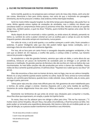 3 - ELE ME FAZ REPOUSAR EM PASTOS VERDEJANTES
Certa manhã, quando eu me preparava para começar outro de meus dias cheios, senti uma dor
nas costas. Mencionei o fato para minha esposa, mas certo de que o incômodo era passageiro.
Entretanto, ela me fez procurar o médico. Este ordenou minha internação imediata.
Senti-me muito infeliz naquele hospital. Eu não tinha tempo para desperdiçar, não podia ficar na
cama. Minha agenda estava repleta de anotações de atividades, mas o médico me dissera que
cancelasse todos os compromissos feitos para os próximos trinta dias. Recebi a visita de um querido
amigo meu, também pastor, o qual me disse: “Charles, quero lembrar-lhe apenas uma coisa: Ele me
faz repousar...”
Muito depois de ele ter encerrado a visita e partido, eu ainda estava ali, deitado, pensando no
Salmo 23. Lembrei de como o pastor oriental sai com as ovelhas para o campo às 4:00 da manhã.
Enquanto pastam. elas estão sempre em movimento, nunca param.
Por volta de 10:00, o sol já está quente, e as ovelhas começam a sentir calor, ficam cansadas e
sedentas. O pastor inteligente sabe que elas não podem beber água nestas condições, com o
estomago cheio de relva ainda não totalmente digeridas.
Por isso, ele as leva para um canto fresco e sossegado daquelas pastagens verdejantes, e faz
com que se deitem ali. Em repouso, a ovelha não pasta, e começa então a ruminar, sua maneira
natural de proceder a digestão.
Se estudarmos a vida dos grandes homens, veremos que cada um deles, a certa altura de sua
existência, retraiu-se um pouco do burburinho da sociedade para se entregar a um período de
descanso e meditação. Os grandes poemas da literatura não são escritos em meio ao bulício das ruas
movimentadas. As mais belas canções não são produzidas por entre o clamor das multidões. Temos
visões de Deus somente quando paramos. O salmista disse: “Aquietai-vos e sabei que eu sou Deus” (Sl
46:10).
Elias não encontrou a Deus nem no tremor de terra, nem no fogo, mas na voz calma e tranqüila.
Moisés viu a sarça ardente quando estava sozinho na colina. Saulo de Tarso achava-se numa estrada
deserta, em caminho para Damasco, quando teve a visão celestial. Jesus, também, saía, às vezes, para
um lugar à parte, para orar.
Talvez parar seja uma das coisas mais difíceis para nós. Nós gostamos de estar trabalhando para
o Senhor, de cantar, pregar e ensinar. Estamos dispostos até a uma certa medida de sacrifício.
Gostamos de cantar alegremente hinos tais como “Mãos ao trabalho”, “Avante, avante o crentes”,
etc.
Raramente nos lembramos de que antes de enviar seus discípulos para conquistar o mundo,
Jesus lhes disse que esperassem, em oração, o poder do Espírito Santo.
Às vezes, Deus nos faz adoecer para nos obrigar a olhar para cima. “Ele me faz repousar...” E
muitas vezes somos forçados, não por Deus, mas pelas circunstâncias, a ficarmos presos ao leito. Isto
pode acabar se tornando uma experiência abençoada. Até mesmo o leito de um inválido pode ser um
lugar de bênção, se a pessoa souber transformar em beneficio o seu infortúnio.
Tira de nossa alma a tensão e o esforço
E assim nossa vida aperfeiçoada
Fala da beleza de tua paz
Whittier
 