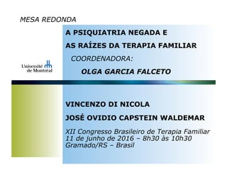 MESA REDONDA
A PSIQUIATRIA NEGADA E
AS RAÍZES DA TERAPIA FAMILIAR
COORDENADORA:
OLGA GARCIA FALCETO
VINCENZO DI NICOLA
JOSÉ OVIDIO CAPSTEIN WALDEMAR
XII Congresso Brasileiro de Terapia Familiar
11 de junho de 2016 – 8h30 às 10h30
Gramado/RS – Brasil
 