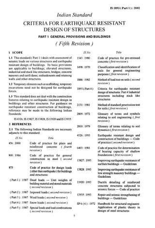 IS 1893( Part 1 ): 2002 
Indian Standard 
CRITERIA FOR EARTHQUAKE RESISTANT 
DESIGN OF STRUCTURES 
PART 1 GENERAL PROVISIONS AND BUILDINGS 
( Ffth Revision ) 
1 SCOPE 
1.1 This standard ( Part 1 ) deals with assessment of 
seismic loads on various structures and earthquake 
resistant design of buildings. Its basic provisions 
are applicable to buildings; elevated structures; 
industrial and stack like structures; bridges; concrete 
masonry and earth dams; embankments and retaining 
walls and other structures. 
1.2 Temporary elements such as scaffolding, temponuy 
excavations need not be designed for earthquake 
forces. 
1.3 This standard does not deal with the construction 
features relating to earthquake resistant design in 
buildings and other structures. For guidance on 
earthquake resistant construction of buildings, 
reference may be made to the following Indian 
Standards: 
IS 4326,1S 13827,IS 13828,IS 13920and IS 13935. 
2 REFERENCES 
2.1 The following Indian Standards are necessary 
adjuncts to this standard: 
Is No. 
456:2000 
800:1984 
875 
(Part l): 1987 
(Part 2):1987 
(Part 3):1987 
(Part4 ):1987 
(Part 5):1987 
Title 
Code of practice for plain and 
reinforced concrete ( fourth 
revision ) 
Code of practice for general 
construction in steel ( second 
revision ) 
Code of practice for design loads 
( other than earthquake ) for buildings 
and structures: 
Dead loads — Unit weights of 
building material and storedmaterials 
( second revision) 
Imposed loads ( second revision) 
Wind loads ( second revision) 
Snow loads ( second revision) 
Special loads and load combinations 
( second revision) 
IS No. 
1343:1980 
1498:1970 
1888:1982 
1893 (Part4) 
2131:1981 
2809:1972 
2810:1979 
4326:1993 
6403:1981 
13827:1993 
13828:1993 
13920:1993 
13935:1993 
Title 
Code of practice for pre-stressed 
concrete (first revision ) 
Classification and identification of 
soils for general engineering 
purposes (first revision ) 
Method of load test on soils (second 
revision ) 
Criteria for earthquake resistant 
design of structures: Part 4 Industrial 
structures including stack like 
structures 
Method of standard penetration test 
for soils (first revision ) 
Glossary of terms and symbols 
relating to soil engineering ( jirst 
revision ) 
Glossary of terms relating to soil 
dynamics (fzrst revision) 
Earthquake resistant design and 
construction of buildings — Code 
of practice ( second revision ) 
Code of practice for determination 
of bearing capacity of shallow 
foundations (first revision ) 
Improving earthquake resistance of 
earthen buildings — Guidelines 
Improving earthquake resistance of 
low strength masonry buildings — 
Guidelines 
Ductile detailing of reinforced 
concrete structures subjected to 
seismic forces — Code of practice 
Repair and seismic strengthening of 
buildings — Guidelines 
SP 6 ( 6 ) :1972 Handbook for structural engineers: 
Application of plastic theory in 
design of steel structures 
7 
 