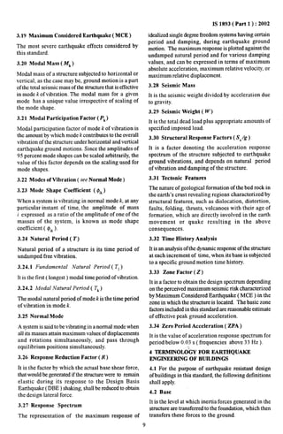 3.19 Maximum Considered Earthquake ( MCE ) 
The most severe earthquake effects considered by 
this standard. 
3.20 Modal Mass ( lf~ ) 
Modal mass of a structure subjected to horizontal or 
vertical, as the case maybe, ground motion is apart 
of the total seismic mass of the structure that is effective 
in mode k of vibration. The modal mass for a given 
mode has a unique value irrespective of scaling of 
the mode shape. 
3.21 Modal Participation Factor ( Pk) 
Modal participation factor of mode k of vibration is 
the amount by which mode k contributes to the overall 
vibration of the structure under horizontal and vertical 
earthquake ground motions. Since the amplitudes of 
95 percent mode shapes can be scaled arbitrarily, the 
value of this factor depends on the scaling used for 
mode shapes. 
3.22 Modes of Vibration ( see Normal Mode) 
3.23 Mode Shape Coefficient ( $i~) 
When a system is vibrating in normal mode k, at any 
particular instant of time, the amplitude of mass 
i expressed as a ratio of the amplitude of one of the 
masses of the system, is known as mode shape 
coefficient ( @i~). 
3.24 Natural Period (T) 
Natural period of a structure is its time period of 
undamped free vibration. 
3.24,1 Fundamental Natural Period ( T1) 
It is the first ( longest ) modal time period of vibration. 
3.24.2 Modal Natural Period ( T~) 
The modal natural period of mode k is the time period 
of vibration in mode k. 
3.25 Normal Mode 
A system is said to be vibrating in a normal mode when 
all its masses attain maximum values of displacements 
and rotations simultaneously, and pass through 
equilibrium positions simultaneously. 
3.26 Response Reduction Factor (R) 
It is the factor by which the actual base shear force, 
that would be generated if the structure were to remain 
elastic during its response to the Design Basis 
Earthquake (DBE ) shaking, shall be reduced to obtain 
the design lateral force. 
3.27 Response Spectrum 
The representation of the maximum response of 
IS 1893( Part 1 ) :2002 
idealized single degree freedom systems having certain 
period and damping, during earthquake ground 
motion. The maximum response is plotted against the 
undamped natural period and for various damping 
values, and can be expressed in terms of maximum 
absolute acceleration, maximum relative velocity, or 
maximum relative displacement. 
3.28 Seismic Mass 
It is the seismic weight divided by acceleration due 
to gravity. 
3.29 Seismic Weight (W) 
It is the total dead load plus appropriate amounts of 
specified imposed load. 
3.30 Structural Response Factors ( S,/g ) 
It is a factor denoting the acceleration response 
spectrum of the structure subjected to earthquake 
ground vibrations, and depends on natural period 
of vibration and damping of the structure. 
3.31 Tectonic Features 
The nature of geological formation of the bedrock in 
the earth’s crust revealing regions characterized by 
structural features, such as dislocation, distortion, 
faults, folding, thrusts, volcanoes with their age of 
formation, which are directly involved in the earth 
movement or quake resulting in the above 
consequences. 
3.32 Time History Analysis 
It is an analysis of the dynamic respmse of the structure 
at each increment of time, when its base is subjected 
to a specific ground motion time history. 
3.33 Zone Factor (Z) 
It is a factor to obtain the design spectrum depending 
on the perceived maximum seismic risk characterized 
by Maximum Considered Earthquake ( MCE ) in the 
zone in which the structure is located. The basic zone 
fiwtorsincluded in this standard are reasonable estimate 
of effective peak ground acceleration. 
3.34 Zero Period Acceleration ( ZPA ) 
It is the value of acceleration response spectrum for 
period below 0.03 s ( frequencies above 33 Hz). 
-,. 
4 TERMINOLOGY FOR EARTHQUAKE 
ENGINEERING OF BUILDINGS 
4.1 For the purpose of earthquake resistant design 
ofbuildings in this standard, the following definitions 
shall apply. 
4.2 Base 
It is the level at which inertia forces generated in the 
strnctnre are transferred to the foundation, which then 
transfers these forces to the ground. 
9 
 