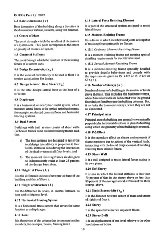 IS 1893( Part 1 ) :2002 
4.3 Base Dimensions (d) 
Base dimension of the building along a direction is 
the dimension at its base, in metre, along that direction. 
4.4 Centre of Mass 
The point through which the resultant of the masses 
of a system acts. This point corresponds to the centre 
of gravity of masses of system. 
4.5 Centre of Stiffness 
The point through which the resultant of the restoring 
forces of a system acts. 
4.6 Design Eccentricity ( e~i) 
It is the value of eccentricity to be used at floor i in 
torsion calculations for design. 
4.7 Design Seismic Base Shear ( V~) 
It is the total design lateral force at the base of a 
structure. 
4.8 Diaphragm 
It is a horizontal, or nearly horizontal system, which 
transmits lateral forces to the vertical resisting elements, 
for example, reinforced concrete floors and horizontal 
bracing systems. 
4.9 Dual System 
Buildings with dual system consist of shear walls 
( or braced frames ) and moment resisting frames such 
that: 
a) The two systems are designed to resist the 
total design lateral force in proportion to their 
lateral stiffness considering the interaction 
of the dual system at all floor levels; and 
b) The moment resisting frames are designed 
to independently resist at least 25 percent 
of the design base shear. 
4.10 Height of Floor ( hi ) 
It is the difference in levels between the base of the 
building and that of floor i. 
4.11 Height of Structure(k) 
It is the difference in levels, in metres, between its 
base and its highest level. 
4.12 Horizontal Bracing System 
It is a horizontal truss system that serves the same 
function as a diaphragm. 
4.13 Joint 
It is the portion of the column that is common to other 
members, for example, beams, framing into it. 
4.14 Lateral Force Resisting Element 
It is part of the structural system assigned to resist 
lateral forces. 
4.15 Moment-Resisting Frame 
It is a frame in which members and joints are capable 
of resisting forces primarily by flexure. 
4.15.1 Ordinary Moment-Resisting Frame 
It is a moment-resisting frame not meeting special 
detailing requirements for ductile behaviour. 
4.15.2 Special Moment-Resisting Frame 
It is a moment-resisting frame specially detailed 
to provide ductile behaviour and comply with 
the requirements given in IS 4326 or IS 13920 or 
SP6(6). 
4.16 Number of Storeys ( n ) 
Number of storeys of a building isthe number of levels 
above the base. This excludes the basement storeys, 
where basement walls are connected with the ground 
floor deck or fitted between the building columns. But, 
it includes the basement storeys, when they are not 
so connected. 
4.17 Principal Axes 
Principal axes of a building are generally two mutually 
perpendicular horizontal directions inphmof abuilding 
along which the geometry of the building is oriented. 
4.18 P-A Effect 
It is the secondary effect on shears and moments of 
frame members due to action of the vertical loads, 
interacting with the lateral displacement of building 
resulting from seismic for~es. 
4.19 Shear Wall 
It is a wall designed to resist lateral forces acting in 
its own plane. 
4.20 Soft Storey 
It is one in which the lateral stiffness is less than 
70 percent of that in the storey above or less than 
80 percent of the average lateral stiffness of the three 
storeys above. 
4.21 Static Eccentricity ( e~l) 
It is the distance between centre of mass and centre 
of rigidity of floor i. 
4.22 Storey 
It is the space between two adjacent floors. 
4.23 Storey Drift 
It is the displacement of one level relative to the other 
level above or below. 
10 
 