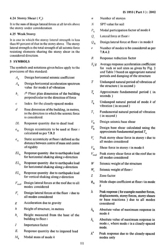 4.24 Storey Shear ( ~) 
It is the sum of design lateral forces at all levels above 
the storey under consideration. 
4.25 Weak Storey 
It is one in which the storey lateral strength is less 
than 80 percent of that in the storey above, The storey 
lateral strength is the total strength of all seismic force 
resisting elements sharing the storey shear in the 
considered direction. 
5 SYMBOLS 
The symbols and notations given below apply to the 
provisions of this standard: 
.4h 
A~ 
bi 
c 
d 
DL 
‘dl 
e S1 
ELX 
ELY 
EL, 
Froof 
Fi 
$? 
h 
hi 
I 
IL 
h4k 
Design horizontal seismic coefficient 
Design horizontal acceleration spectrum 
value for mode “kof vibration 
ith Floor plan dimension of the building 
perpendicular to the direction of force 
Index for the closely-spaced modes 
Base dimension of the building, in metres, 
in the direction in which the seismic force 
is considered. 
Response quantity due to dead load 
Design eccentricity to be used at floor i 
calculated as per 7.8.2 
Static eccentricity at floor i defined as the 
distance between centre of mass and centre 
of rigidity 
Response quantity due to earthquake load 
for horizontal shaking along x-direction 
Response quantity due to earthquake load 
for horizontal shaking along y-direction 
Response quantity due to earthquake load 
for vertical shaking along z-direction 
Design lateral forces at the roof due to all 
modes considered 
Design lateral forces at the floor i due to 
all modes considered 
Acceleration due to gravity 
Height of structure, in metres 
Height measured from the base of the 
building to floor i 
Importance factor 
Response quantity due to imposed load 
Modal mass of mode k 
11 
n 
N 
Pk 
Q, 
Q~~ 
r 
R 
S’a/g 
T 
~ 
Tk 
T1 
VB 
pB 
q 
qk 
vroof 
w 
Wi 
z 
Oik 
a 
% 
kc 
A* 
IS 1893( Part 1 ) :2002 
Number of storeys 
SPT value for soil 
Modal participation factor of mode k 
Lateral force at floor i 
Design lateral force at floor i in mode k 
Number of modes to be considered as per 
7.8.4.2 
Response reduction factor 
Average response acceleration coefficient 
for rock or soil sites as given by Fig. 2 
and Table 3 based on appropriate natural 
periods and damping of the structure 
Undamped natural period of vibration of 
the structure (in second ) 
Approximate fundamental period ( in 
seconds ) 
Undamped natural period of mode k of 
vibration (in second ) 
Fundamental natural period of vibration 
(in second ) 
Design seismic base shear 
Design base shear calculated using the 
approximate fimdamental period T, 
Peak storey shear force in storey i due to 
all modes considered 
Shear force in storey i in mode k 
Peak storey shear force at the roof due to 
all modes considered 
Seismic weight of the structure 
Seismic weight of floor i 
Zone factor 
Mode shape coet%cient at floor i in mode 
k 
Peak response (for example member forces, 
displacements, storey forces, storey shears 
or base reactions ) due to all modes 
considered 
Absolute value of maximum response in 
mode k 
Absolute value of maximum response in 
mode c, where mode c is a closely-spaced 
mode. 
Peak response due to the closely-spaced 
modes only 
 