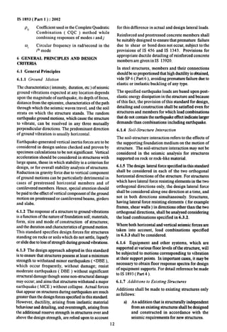 IS 1893( Part 1 ) :2002 
Pij Coefficient used in the Complete Quadratic 
Combination ( CQC ) method while 
combining responses of modes i andj 
oi Circular frequency in rad/second in the 
iti mode 
6 GENERAL PRINCIPLES AND DESIGN 
CRITERIA 
6.1 General Principles 
6.1.1 Ground Motion 
The characteristics ( intensity, duratio~ etc ) of seismic 
ground vibrations expected at any location depends 
upon the magnitude of earthquake, its depth of focus, 
distance from the epicentre, characteristics of the path 
through which the seismic waves travel, and the soil 
strata on which the structure stands. The random 
earthquake ground motions, which cause the structure 
to vibrate, can be resolved in any three mutually 
perpendicular directions. The predominant direction 
of ground vibration is usually horizontal. 
Earthquake-generated vertical inertia forces are to be 
considered in design unless checked and proven by 
specimen calculations to be not significant. Vertical 
acceleration should be considered in structures with 
large spans, those in which stability is a criterion for 
design, or for overall stability analysis of structures. 
Reduction in gravity force due to vertical component 
of ground motions can be particularly detrimental in 
cases of prestressed horizontal members and of 
cantilevered members. Hence, special attention should 
be paid to the effect of vertical component of the ground 
motion on prestressed or cantilevered beams, girders 
and slabs. 
6.1.2 The response of a structure to ground vibrations 
is a fimction of the nature of foundation soil; materials, 
form, size and mode of construction of structures; 
and the duration and characteristics of ground motion. 
This standard specifies design forces for structures 
standing on rocks or soils which do not settle, liquefi 
or slide due to loss of strength during ground vibrations. 
6.1.3 The design approach adopted in this standard 
is to ensure that structures possess at least a minimum 
strength to withstand minor earthquakes ( <DBE ), 
which occur frequently, without damage; resist 
moderate earthquakes ( DBE ) without significant 
structural damage though some non-structural damage 
may OCCUEand aims that structures withstand a major 
earthquake ( MCE ) without collapse, Actual forces 
that appear on structures during earthquakes are much 
greater than the design forces speciiled in this standard. 
However, ductility, arising from inelastic material 
behaviourand detailing, and overstrength, arising from 
the additional reserve strength in structures over and 
above the design strength, are relied upon to account 
for this difference in actual and design lateral loads. 
Reinforced and prestressed concrete members shall 
be suitably designed to ensure that premature failure 
due to shear or bond does not occur, subject to the 
provisions of IS 456 and IS 1343. Provisions for 
appropriate ductile detailing of reinforced concrete 
members are given in IS 13920, 
In steel structures, members and their connections 
should be so proportioned that high ductility is obtain~ 
tide SP 6 ( Part 6 ), avoiding premature failure due to 
elastic or inelastic buckling of any type. 
The specified earthquake loads are based upon post-elastic 
energy dissipation in the structure and because 
of this fact, the provision of this standard for design, 
detailing and construction shall be satisfied even for 
structures and members for which load combinations 
that do not contain the earthquake effect indicate larger 
demands than combinations including earthquake. 
6.1.4 Soil-Structure Interaction 
The soil-structure interaction refers to the effects of 
the supporting foundation medium on the motion of 
structure. The soil-structure interaction may not be 
considered in the seismic analysis for structures 
supported on rock or rock-like material. 
6.1.5 The design lateral force specified in this standard 
shall be considered in each of the two orthogonal 
horizontal directions of the structure. For structures 
which have lateral force resisting elements in the two 
orthogonal directions only, the design lateral force 
shall be considered along one direction at a time, and 
not in both directions simultaneously. Structures, 
having lateral force resisting elements (for example 
frames, shear walls ) in directions other than the two 
orthogonal directions, shall be analysed considering 
the load combinations specified in 6.3.2. 
Where both horizontal and vertical seismic forces are 
taken into account, load combinations specified 
in 6.3.3 shall be considered. 
6.1.6 Equipment and other systems, which are 
supported at various floor levels of the structure, will 
be subjected to motions corresponding to vibration 
at their support points. In important cases, it may be 
necessary to obtain floor response spectra for design 
of equipment supports. For detail reference be made 
to IS 1893 (Part 4). 
6.1.7 Additions to Existing Structures 
Additions shall be made to existing structures only 
as follows: 
a) An addition that is structurally independent 
from an existing structures shall be designed 
and constructed in accordance with the 
seismic requirements for new structures. 
12 
 