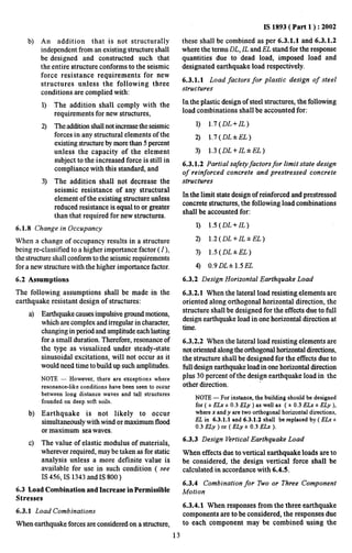 IS 1893( Part 1 ): 2002 
b) An addition that is not structurally 
independent from an existing structure shall 
be designed and constructed such that 
the entire structure conforms to the seismic 
force resistance requirements for new 
structures unless the following three 
conditions are complied with: 
1) 
2) 
3) 
The addition shall comply with the 
requirements for new structures, 
The addition shall not increase the seismic 
forces in any structural elements of the 
existing structure by more than 5 percent 
unless the capacity of the element 
subject to the increased force is still in 
compliance with this standard, and 
The additicn shall not decrease the 
seismic resistance of any structural 
element of the existing structure unless 
reduced resistance is equal to or greater 
than that required for new structures. 
6.1.8 Change in Occupancy 
When a change of occupancy results in a structure 
being re-classified to a higher importance factor ( 1 ), 
the structure shall conform to the seismic requirements 
for anew structure with the higher importance factor. 
6.2 Assumptions 
The following assumptions shall be made in the 
earthquake resistant design of structures: 
a) 
b) 
c) 
Earthquake causes impulsive ground motions, 
which are complex and irregular in character, 
changing in period and amplitude each lasting 
for a small duration. Therefore, resonance of 
the type as visualized under steady-state 
sinusoidal excitations, will not occur as it 
would need time to buildup such amplitudes. 
NOTE— However, there are exceptions where 
resonance-like conditions have been seen to occur 
between long distance waves and tall structures 
founded on deep soft soils. 
Earthquake is not likely to occur 
simultaneously with wind or maximum flood 
or maximum sea waves, 
The value of elastic modulus of materials, 
wherever required, may be taken as for static 
analysis unless a more definite value is 
available for use in such condition ( see 
IS 456, IS 1343 and IS 800 ) 
6.3 Load Combination and Increase in Permissible 
Stresses 
6.3.1 Load Combinations 
When earthquake forces are considered on a structure, 
13 
these shall be combined as per 6.3.1.1 and 6.3.1.2 
where the terms DL, IL and EL stand for the response 
quantities due to dead load, imposed load and 
designated earthquake load respectively. 
6.3.1.1 Load factors for plastic design of steel 
structures 
In the plastic design of steel structures, the following 
load combinations shall be accounted for: 
1) 1.7( DL.+IL ) 
2) 1.7( DL*EL) 
3) 1.3( DL+lL*EL) 
6.3.1.2 Partial safety factors for limit state design 
of reinforced concrete and prestressed concrete 
structures 
In the limit state design of reinforced and prestressed 
concrete structures, the following load combinations 
shall be accounted for: 
1) 1.5( DL+lL) 
2) 1.2( DL+ZL+EL) 
3) 1.5( DL+EL) 
4) 0.9DL* 1.5EL 
6.3.2 Design Horizontal Earthquake Load 
6.3.2.1 When the lateral load resisting elements are 
oriented along orthogonal horizontal direction, the 
structure shall be designed for the effects due to till 
design earthquake load in one horizontal direction at 
time. 
6.3.2.2 When the lateral load resisting elements are 
not oriented along the orthogonal horizontal directions, 
the stmcture shall be designed for the effects due to 
foil design earthquake load in one horizontal direction 
plus 30 percent of the design earthquake load in the 
other direction. 
NOTE — For instance, the building should be designed 
for ( + ELx i 0.3 EL.y ) as well as ( * 0.3 ELx * ELy ), 
where x and y are two orthogonal horizontal directions, 
EL in 6.3.1.1 and 6.3.1,2 shall be replaced by ( ELx i 
0.3 ELy ) or ( ELy i 0.3 .!Lh ). 
6.3.3 Design Vertical Earthquake Load 
When effects due to vertical earthquake loads are to 
be considered, the design vertical force shall be 
calculated in accordance with 6.4.5. 
6.3.4 Combination for Two or Three Component 
Motion 
6.3.4.1 When responses from the three earthquake 
components are to be considered, the responses due 
to each component may be combined using the 
 