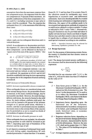 IS 1893( Part 1 ) :2002 
assumption that when the maximum response from 
one component occurs, the responses from the other 
two component are 30 percent of their maximum. All 
possible combinations of the three components ( ELx, 
ELy and ELz ) including variations in sign ( plus or 
minus ) shall be considered, Thus, the response due 
earthquake force (EL ) is the maximum of the following 
three cases: 
1) %ELX*O.3 ELyho.3ELz 
2) *ELy*O.3 ELx&O.3 ELz 
3) *ELz* 0.3 ELx&O.3 ELy 
where x and y are two orthogonal directions and z is 
vertical direction. 
6.3.4.2 As an alternative to the procedure in 6.3.4.1, 
the response (EL ) due to the combined effect of the 
three components can be obtained on the basis of 
‘square root of the sum of the square ( SRSS )‘ that 
is 
EL = ~ (ELx)2+ (ELy)z+(ELz)2 
NOTE — The combination procedure of 6.3.4.1 and 
6.3.4.2 apply to the same response quantity (say, moment 
in a column about its major axis, or storey shear in a 
frame) due to different components of the ground motion. 
6.3.4.3 When two component motions ( say one 
horizontal and one vertical, or only two horizontal) 
are combined, the equations in 6.3.4.1 and 6.3.4.2 
should be modified by del >tingthe term representing 
the response due to the component of motion not being 
considered. 
6.3.5 Increase in Permissible Stresses 
6.3.5.1 Increase impermissible stresses in materials 
When earthquake forces are considered along with 
other normal design forces, the permissible stresses 
in material, in the elastic method of design, maybe 
increased by one-third. However, for steels having a 
definite yield stress, the stress be limited to the yield 
stress; for steels without a definite yield point, the 
stress will be limited to 80 percent of the ultimate 
strength or 0.2 percent proof stress, whichever is 
smaller; and that in prestressed concrete members, 
the tensile stre’ssin the extreme fibers of the concrete 
may be permitted so as not to exceed two-thirds of 
the modulus of rupture of concrete. 
6.3.5.2 Increase in allowable pressure in soils 
When earthquake forces are included, the allowable 
bearing pressure in soils shall be increased as per 
Table 1, depending upon type of foundation of the 
structure and the type of soil. 
In soil deposits consisting of submerged loose sands 
and soils falling under classification SP with 
standard penetration N-values less than 15 in seismic 
14 
Zones III, IV, V and less than 10 in seismic Zone II, 
the vibration caused by earthquake may cause 
liquefaction or excessive total and differential 
settlements. Such sites should preferably be avoided 
while locating new settlements or important projects. 
Otherwise, this aspect of the problem needs to be 
investigated and appropriate methods of compaction 
or stabilization adopted to achieve suitable N-values 
as indicated in Note 3 under Table 1. Alternatively, 
deep pile foundation may be provided and taken to 
depths well into the layer which is not likely to liquefi. 
Marine clays and other sensitive clays are also known 
to lique~ due to collapse of soil structure and will 
need special treatment according to site condition. 
NOTE — Specialist literature may be referred for 
determining liquefaction potential of a site. 
6.4 Design Spectrum 
6.4.1 For the purpose of determining seismic forces, 
the country is classified into four seismic zones as 
shown in Fig. 1. 
6.4.2 The design horizontal seismic coefficient Ah 
for a structure shall be determined by the following 
expression: 
.zIsa 
Ah=— 
2Rg 
Provided that for any structure with T <0.1 s, the 
value of A~will not be taken less than Z/2 whatever 
be the value of I/R 
where 
z. 
z= 
R= 
S’a/g = 
Zone factor given in Table 2, is for the 
Maximum Considered Earthquake (MCE ) 
and service life of structure in a zone. The 
factor 2 in the denominator of Z is used so 
as to reduce the Maximum Considered 
Earthquake ( MCE ) zone factor to the fktor 
for Design Basis Earthquake ( DBE ). 
Importance factor, depending upon the 
functional use of the structures, 
characterised by.hazardous consequences 
of its failure, post-earthquake functional 
needs, historical value, or economic 
importance ( Table 6 ). 
Response reduction factor, depending on 
the perceived seismic damage performance 
of the structure, characterised by ductile 
or brittle deformations. However, the ratio 
(I/R ) shall not be greater than 1.0( Table 
7). The values ofR for buildings are given 
in Table 7. 
Average response acceleration coefficient 
 