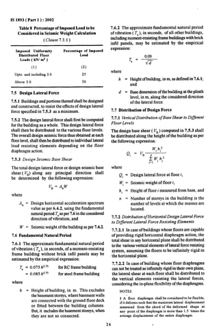 IS 1893( Part 1 ): 2002 
Table 8 Percentage of Imposed Load to be 
Considered in Seismic Weight Calculation 
(Clause 7.3.1 ) 
Imposed Uniformity Percentage of Imposed 
Distributed Floor Load 
Loads ( kN/ mz ) 
(1) (2) 
Upto and including 3.0 25 
Above 3.0 50 
7.5 Design Lateral Force 
7.5.1 Buildings andportionsthereofshall be designed 
and constructed, to resist the effects of design lateral 
force specified in 7.5.3 as a minimum. 
7.5.2 The design lateral force shall first be computed 
for the building as a whole. This design lateral force 
shall then be distributed to the various floor levels. 
The overall design seismic force thus obtained at each 
floor level, shall thenbe distributed to individual lateral 
load resisting elements depending on the floor 
diaphragm action. 
7.5.3 Design Seismic Base Shear 
The total design lateral force or design seismic base 
shear ( VB)along any principal direction shall 
be determined by the following expression: 
where 
Ah = 
w. 
V~ = AhW 
Design horizontal acceleration spectrum 
value as per 6.4.2, using the fundamental 
natural period T,as per 7.6 in the considered 
direction of vibration, and 
Seismic weight of the building as per 7.4.2. 
7.6 Fundamental Natural Period 
7.6.1 The approximate fundamental natural period 
of vibration ( T, ), in seconds, of a moment-resisting 
frame building without brick in.fd panels may be 
estimated by the empirical expression: 
T. = 0,075 h07s for RC frame building 
= 0.085 h075 for steel frame building 
where 
h = Height of building, in m. This excludes 
the basement storeys, where basement walls 
are connected with the ground floor deck 
or fitted between the building columns. 
But it includes the basement storeys, when 
they are not so connected. 
7.6.2 The approximate fundamental natural period 
of vibration ( T, ), in seconds, of all other buildings, 
including moment-resisting fimne buildings with brick 
intil panels, may be estimated by the empirical 
expression: 
0.09 
‘= m 
where 
h= 
d= 
Height ofbuilding, inw as defined in7.6.l; 
and 
Base dimension of the building at the plinth 
level, in m, along the considered direction 
of the lateral force. 
7.7 Distribution of Design Force 
7.7.1 Vertical Distribution of Base Shear to Differmt 
Floor LeveLr 
The design base shear ( V~) computed in 7.5.3 shall 
be distributed along the height of the building as per 
the following expression: 
W h,z 
Qi=J’B. l’ 
where 
Qi = 
Wi = 
hi = 
n . 
Design lateral force at floor i, 
Seismic weight of floor i, 
Height of floor i measured from base, and 
Number of storeys in the building is the 
number of levels at which the masses are 
located. 
7.7.2 Distribution of Horizontal Design Lateral Force 
to Different Lateral Force Resisting Elements 
7.7.2.1 In case of buildings whose floors are capable 
of providing rigid horizontal diaphragm action, the 
total shear in any horizontal plane shall be distributed 
to the various vertieal elements of lateral force resisting 
system, assuming the floors to be infinitely rigid in 
the horizontal plane. 
7.7.2.2 In case of building whose floor diaphragms 
can not be treated as infinitely rigid in their own plane, 
the lateral shear at each floor shall be distributed to 
the vertical elements resisting the lateral forces, 
considering the in-plane flexibility of the diaphragms. 
NOTES 
1 A floor diaphragm shaJl be considered to be flexible, 
if it deforms such that the maximum lateral displacement 
measured from the chord of the deformed shape at 
any point of the diaphragm is more than 1.5 times the 
average displacement of the entire diaphragm. 
24 . 
 