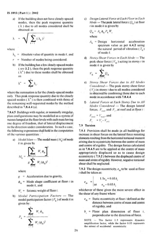 IS 1893 ( Part 1 ) : 20{)2 
a) If the building does not have closely-spaced 
modes, then the peak response quantity 
( k ) due to all modes considered shall be 
obtained as 
k~ = Absolute value of quantity in mode k, and 
r = Number of modes being considered 
b) If the building has a few closely-spaced modes 
( see 3.2), then the peak response quantity 
( k“ ) due to these modes shall be obtained 
as 
where the summation is for the closely-spaced modes 
only This peak response quantity due to the closely 
spaced modes ( L“ ) is then combined with those of 
the remaining well-separated modes by the method 
described in 7.8.4.4 (a). 
7.8.4.5 Buildings with regular, or nominally irregyla~{ 
plan configurations may be modelled as a system of 
nm.ses lumped at the floor levels with each mass having 
one degree of freedom, that of lateral displacement 
in the direction under consideration. In such a case; 
the following expressions shall hold in the computation 
of the various quantities : “ 
a) A40dalA4ass — The mockdmass (M~)of mode 
k is given by 
where 
~ = Acceleration due to gravity, 
$i~ = Mode shape coefficient at floor J in 
mode k, and 
Py = Seismic weight of floor i. 
b) Modal Participation Factors — The 
modal participation factor ( P~ ) of mode k is 
given by: 
n x ‘, @,k 
,=1 
c) 
d) 
e) 
f) 
Design Lateral Force at Each Floor in Each 
Mode — The peak lateral force ( Qi~) at floor 
i in mode k is given by 
Q,k= .4k ~,~‘k ‘, 
where 
.4k = Design’ horizontal acceleration 
spectrum value as per 6.4.’2 using 
the natural period of vibration ( Tk) 
of mode k. 
Storey Shear Forcev in Each Mode — The 
peak shear force ( P’,k) acting in storey i in 
mode k is given by 
& 
j=l+l 
Storey Shear Forcetv due to .411 A40dev 
C’onividered — The peak storey shear force 
( Vi) in storey i due to all modes considered 
is obtained by combining those due to each 
mode in accordarice with 7:8.4.4. 
Lateral ~orces at Each Storey Due to .411 
Mode,v Con,videred — The design lateral 
forces, F,,,,,f and F,, at roof and at floor i : 
F,,,,,f = I;,,(,f, and 
F, * [/;– J.:+, 
7.9 Torsion 
.! 
7.9.1 Provision shall be made jn all buildings for. 
increase in shear forces on.the lateral force resisting 
elements resulting from the horizontal torsional moment 
arising due to eccentricity between the centre of mass 
and centre of rigidity. The design forces calculated 
as in 7,8.4.5 are to be applied at the centre of nl~s 
appropriately displaced so as to cause design 
eccentricity ( 7.9.2 ) between the displaced centre of, 
mass and centre of rigidity. However, negative torsional 
shear shall be neglected. 
7.9.2 The design eccentricity, e~ito be used at floor 
-. 
i shall be taken as: 
,1 
1.5e,, + 0,05 b, 
‘dl = 
or e,i – 0.05 bi 
whichever of these gives the more severe effect 
the shear of any ’frame where 
n 
‘dl = Static eccentricity at floor i defined as the 
distance between centre of mass and centre 
of rigidity, and 
b, = Floor plan dimension of floor i, 
perpendicular to the direction of force. 
NOTE — The factor 1.5 represents dynamic 
amplification factor, while the factor 0,05 represents 
the extent of accidental eccentricity. 
26 
 