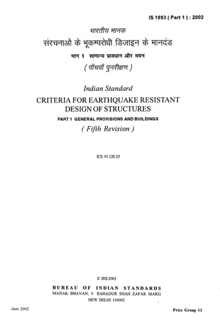 June 2002 
IS 1893 ( Part 1 ) :2002 
Indian Standard 
CRITERIA FOR EARTHQUAKE RESISTANT 
DESIGN OF STRUCTURES 
PART 1 GENERAL PROVISIONS AND BUILDINGS 
( Ffth Revision ) 
ICS 91.120.25 
0 BIS 2002 
BUREAU OF INDIAN STANDARDS 
MANAK BHAVAN, 9 BAHADUR SHAH ZAFAR MARG 
NEW DELHI 110002 
Price Group 12 
 
