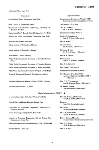 IS 1893( Part 1 ): 2002 
( Continued from page 38) 
Organization 
Central Public Works Department, New Delhi 
Delhi College of Engineering, Delhi 
Department of Earthquake Engineering, University of 
Roorkee, Roorkee 
Engineer-in-Chief’s Branch, Army Headquarters, New Delhi 
Housing and Urban Development Corporation, New Delhi 
Hindustan Prefab Ltd, New Delhi 
Indian Institute of Technology, Mumbai 
Indian Institute of Technology, Kanpur 
North Eastern Council, Shillong 
Public Works Department, Goverment of Himachat Pradesh, 
Simla 
Public Works Department, Goverment of Jammu & Kashmir 
Public Works Department, Goverment of Assam, Guwahati 
Public Works Department, Government of Gujarat, Gandhi Nagar 
Research, Design and Standards Organization, Lucknow 
Structural Engineering Research Centre ( CSIR ), Chennai 
Tandon Consultants Pvt Ltd, Delhi 
Representative(s) 
SUPERINTENDING SURVEYOR OFWORKS( NDZ ) 
SUPERINTENDINEGNGINEER(D) ( Alternate ) 
DR ( SHRIMATI ) P. R. BOSE 
DR S. K. THAKKAR 
DR D. K. PAUL( Alternate ) 
EXECUTIVENGINEER( DESIGN) 
SHRIB. K. CHAKRABORTY 
SHRID. P. SINGH( Alternate ) 
SHRIM. KUNDU 
DR ALOKGOYAL 
DR RAVISINHA ( Al[ernate ) 
DR SUDHIRK. JAIN 
DR C. V. R. MURTY( Alternate ) 
SHRi D. N. GHOSAI 
SHRIV. KAPUR 
SHRIV. K KAPOOR( Alternate ) 
SHRI G. M. SHOUNTHU 
SHRI SUBRATACHAKRAVARTY 
SUPERINTENDINGENGINEER( DESIGN ) 
JOINTDIRECTORSTDS (B&S)lCB-I 
ASSISTANTDIRECTORSTtX ( B&S )/CB-11 
( Alternate) 
SHRf C. V. VAIDYANATHAN 
SHR1B. StVARAMASARMA( Alternate ) 
DR MAHESHTANDON 
SHRIVINAYGUPTA( Alternate ) 
Maps Subcommittee, CED 39:4 
In personal capacity ( E-53 Kapil VihaC Faridabad ) SHRI P. L. NARULA( Convener ) 
BRIG K. K. GUPTA( Alternate ) 
Centrrd Water and Power Research Station, Pune DIRECTOR 
SHRIL D. GUPTA( Alternate) 
Department of Earthquake Engineering, University of DR S. BASU 
Roorkee, Roorkee DR ASHWANI KUMAR( Alternate) 
Indian Meteorological Department, New Delhi DR S. N. BHATTACHARYA 
SHRIV. K. MHTAL ( Alternate ) 
Institute of Petroleum Engineering Oil and Natural Gas DEPUTYGENERALMANAGER 
Commission, Debra Dun SUPERINTENDINGEOPHYSICIST( Alternate ) 
National Geophysical Research Institute ( CSIR ), Hyderabad SHRIS, C. BHATIA 
DR B. K. RASTOG]( Alternate ) 
Survey of India, Debra Dun SHRIG. M. LAL 
39 
 