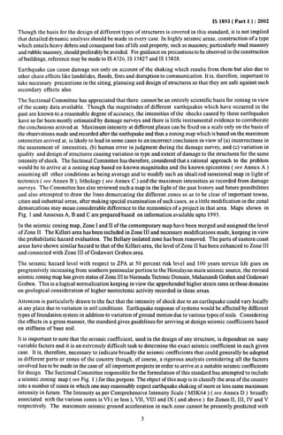 IS 1893( Part 1 ): 2002 
Though the basis for the design of different types of structures is covered in this standard, it is not implied 
that detailed dynamic analysis should be made in every case. In highly seismic areas, construction of a type 
which entails hea~y debris and consequent loss of life and property, such as masonry, particularly mud masonry 
and rubble masonry, should preferably be avoided. For guidance on precautions to be observed in the construction 
of buildings, reference maybe made to IS 4326, IS 13827 and IS 13828. 
Earthquake can cause damage not only on account of the shaking which results from them but also due to 
other chain effects like landslides, floods, fires and disruption to communication. It is, therefore, important to 
take necessary precautions in the siting, planning and design of structures so that they are safe against such 
secondary effects also. 
The Sectional Committee has appreciated that there cannot bean entirely scientific basis for zoning in view 
of the scanty data available. Though the magnitudes of different earthquakes which have occurred in the 
past are known to a reasonable degree of accuracy, the intensities of the shocks caused by these earthquakes 
have so far been mostly estimated by damage surveys and there is little instrumental evidence to corroborate 
the conclusions arrived at. Maximum intensity at different places can be fixed on a scale only on the basis of 
the observations made and recorded after the earthquake and thus a zoning map which is based on the maximum 
intensities arrived at, is likely to lead in some cases to an incorrect conclusion in view of(a) incorrectness in 
the assessment of intensities, (b) human error in judgment during the damage survey, and (c) variation in 
quality and design of structures causing variation in type and extent of damage to the structures for the same 
intensity of shock. The Sectional Committee has therefore, considered that a rational approach to the problem 
would be to arrive at a zoning map based on known magnitudes and the known epicentres ( see Annex A ) 
assuming all other conditions as being average and to modifi such an idealized isoseismal map in light of 
tectonics ( see Annex B ), lithology ( see Annex C ) and the maximum intensities as recorded from damage 
surveys. The Committee has also reviewed such a map in the light of the past history and future possibilities 
and also attempted to draw the lines demarcating the different zones so as to be clear of important towns, 
cities and industrial areas, after making special examination of such cases, as a little modification in the zonal 
demarcations may mean considerable difference to the economics of a project in that area. Maps shown in 
Fig. 1 and Annexes A, B and C are prepared based on information available upto 1993. 
In the seismic zoning map, Zone I and II of the contemporary map have been merged and assigned the level 
of Zone 11. The Killari area has been included in Zone III and necessary modifications made, keeping in view 
the probabilistic hazard evaluation. The Bellary isolated zone has been removed. The parts of eastern coast 
areas have shown similar hazard to that of the Killari area, the level of Zone II has been enhanced to Zone III 
and connected with Zone III of Godawari Graben area. 
The seismic hazard level with respect to ZPA at 50 percent risk level and 100 years service life goes on 
progressively increasing from southern peninsular portion to the Himalayan main seismic source, the revised 
seismic zoning map has given status of Zone III to Narmada Tectonic Domain, Mahanandi Graben and Godawari 
Graben. This is a logical normalization keeping in view the apprehended higher strain rates in these domains 
on geological consideration of higher neotectonic activity recorded in these areas. 
Attention is particularly drawn to the fact that the intensity of shock due to an earthquake could vary locally 
at anyplace due to variation in soil conditions. Earthquake response of systems would be affected by different 
types of foundation system in addition to variation of ground motion due to various types of soils. Considering 
the effects in a gross manner, the standard gives guidelines for arriving at design seismic coet%cients based 
on stiffness of base soil. 
It is important to note that the seismic coefficient, used in the design of any structure, is dependent on nany 
variable factors and it is an extremely difficult task to determine the exact seismic coefficient in each given 
case. It is, therefore, necessa~ to indicate broadly the seismic coefficients that could generally be adopted 
in different parts or zones of the country though, of course, a rigorous analysis considering all the factors 
involved has to be made in the case of all important projects in order to arrive at a suitable seismic coeftlcients 
for design. The Sectional Committee responsible for the formulation of this standard has attempted to include 
a seismic zoning map (see Fig. 1 ) for this purpose. The object of this map is to classifi the area of the country 
into a number of zones in which one may reasonably expect earthquake shaking of more or less same maximum 
intensity in future. The Intensity as per Comprehensive Intensity Scale ( MSK64 ) ( see Annex D ) broadly 
associated with the various zones is VI ( or less ), VII, VIII and IX ( and above ) for Zones II, III, IV and V 
respectively. The maximum seismic ground acceleration in each zone cannot be presently predicted with 
3 
 