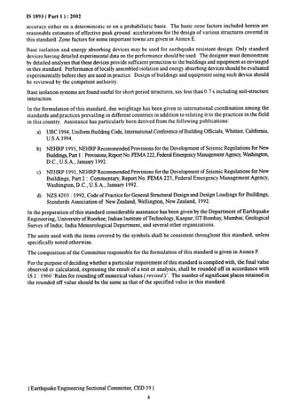 IS 1893( Part 1 ) :2002 
accuracy either on a deterministic or on a probabilistic basis. The basic zone factors included herein are 
reasonable estimates of effective peak ground accelerations for the design of various structures covered in 
this standard. Zone factors for some important towns are given in Annex E. 
Base isolation and energy absorbing devices may be used for earthquake resistant design. Only standard 
devices having detailed experimental data on the performance should be used. The designer must demonstrate 
by detailed analyses that these devices provide sufficient protection to the buildings and equipment as envisaged 
in this standard. Performance of locally assembled isolation and energy absorbing devices should be evaluated 
experimentally before they are used in practice. Design of buildings and equipment using such device should 
be reviewed by the competent authority. 
Base isolation systems are found usefhl for short period structures, say less than 0.7s including soil-structure 
interaction. 
In the formulation of this standard, due weightage has been given to international coordination among the 
standards and practices prevailing in different countries in addition to relating it to the practices in the field 
in this country. Assistance has particularly been derived from the following publications: 
a) UBC 1994, Uniform Building Code, International Conference of Building Officials, Whittier, Ckdifomia, 
U.S.A.1994. 
b) NEHRP 1991, NEHRP Recommended Provisions for the Development of Seismic Regulations for New 
Buildings, Part 1: Provisions,ReportNo.FEMA 222, Federal EmergencyManagement Agency,WashingtO% 
D.C., U.S.A., January 1992. 
c) NEHRP 1991, NEHRP Recommended Provisions for the Development of Seismic Regulations for New 
Buildings, Part 2: Commentary, Report No. FEMA 223, Federal Emergency Management Agency, 
Washington, D. C., U.S.A., January 1992. 
d) NZS 4203:1992, Code of Practice for General Structural Design and Design Loadings for Buildings, 
Standards Association of New Zealand, Wellington, New Zealand, 1992. 
In the preparation of this standard considerable assistance has been given by the Department of Earthquake 
Engineering, University of Roorkee; Indian Institute of Technology, Kanpuq IIT Bombay, Mumbai; Geological 
Survey of India; India Meteorological Department, and several other organizations. 
The units used with the items covered by the symbols shall be consistent throughout this standard, unless 
specifically noted otherwise. 
The composition of the Committee responsible for the formulation of this standard is given in Annex F. 
For the purpose of deciding whether a particular requirement of this standard is complied with, the final value 
observed or calculated, expressing the result of a test or analysis, shall be rounded off in accordance with 
IS 2:1960 ‘Rules for rounding off numerical values ( revised )’. The number of signflcant places retained in 
the rounded off value should be the same as that of the specified value in this standard. 
(Earthquake Engineering Sectional Committee, CED 39 ) 
4 
 