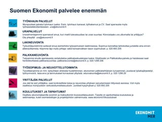 Suomen Ekonomit palvelee enemmän
TYÖNHAUN PALVELUT
Monipuoliset palvelut työnhaun tueksi. Esim. työnhaun kanavat, työhakemus ja CV. Saat sparrausta myös
työhaastattelutilanteeseen. ura@ekonomit.fi
URAPALVELUT
Uravalmentajamme sparraavat sinua, kun mietit tulevaisuuttasi tai urasi suuntaa. Kiinnostaako ura ulkomailla tai yrittäjyys?
Ota yhteyttä! ura@ekonomit.fi
LAKINEUVONTA
Työsuhdejuristimme auttavat sinua esimerkiksi työsopimuksen laatimisessa. Sopimus kannattaa tarkistuttaa juristeilla aina ennen
allekirjoittamista. Käymme läpi myös johtaja- sekä kansainvälisen tason sopimukset. p. 020 693 205
PALKKANEUVONTA
Tarjoamme sinulle ajantasaista vertailutietoa palkkakeskustelujesi tueksi. Käytössäsi on Palkkatutka-palvelu ja halutessasi saat
henkilökohtaista palkkaneuvontaa. palkkaneuvonta@ekonomit.fi, p. 020 1299 206
TYÖSOPIMUS- JA NEUVOTTELUTOIMINTA
Tavoitteenamme on mm. työsuhteen ehdoista huolehtiminen, ekonomien palkkakehityksen turvaaminen, joustavat työaikajärjestelyt,
työhyvinvointi, tasa-arvo ja lainmukaiset korvaukset ylityöstä. edunvalvonta@ekonomit.fi, p. 020 1299 29
YRITTÄJÄN PALVELUT
Jos olet tai aiot yrittäjäksi, saat konkreettista tukea ja neuvontaa yrityksen perustamiseen liittyvissä asioissa. Voit myös
osallistua monipuolisiin verkostoitumistilaisuuksiin. Juridiset kysymykset p. 020 693 205
KOULUTUKSET JA TAPAHTUMAT
Osallistu ekonomijäsenille avoimiin ja maksuttomiin koulutustilaisuuksiin. Tarjolla on ajankohtaisia koulutuksia ja
webinaareja, kuten esimiestaitojen ja projektijohdon valmennusta. www.ekonomit.fi/koulutukset
 
